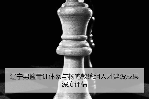 辽宁男篮青训体系与杨鸣教练组人才建设成果深度评估
