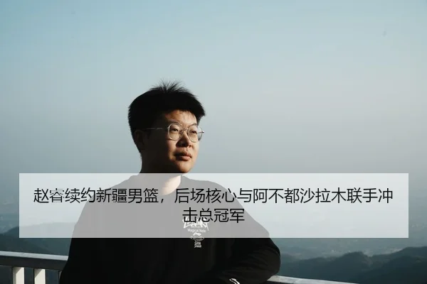 赵睿续约新疆男篮，后场核心与阿不都沙拉木联手冲击总冠军