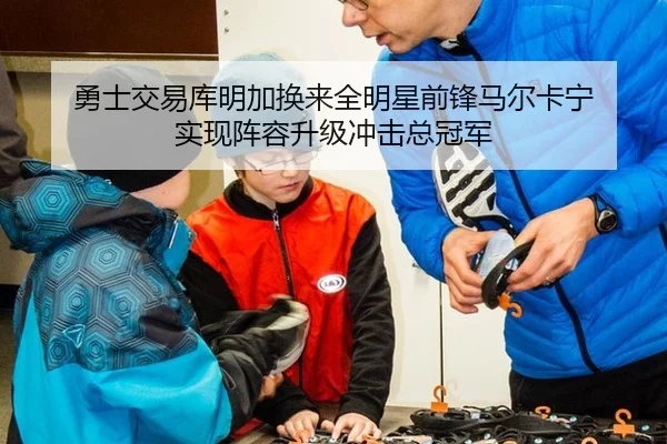 勇士交易库明加换来全明星前锋马尔卡宁 实现阵容升级冲击总冠军