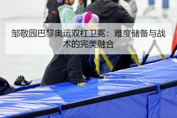 邹敬园巴黎奥运双杠卫冕：难度储备与战术的完美融合